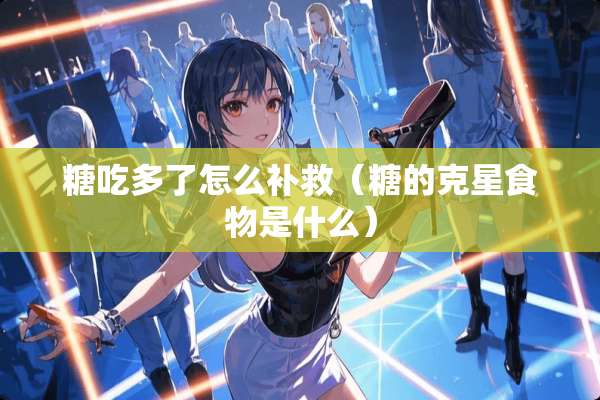 糖吃多了怎么补救（糖的克星食物是什么）