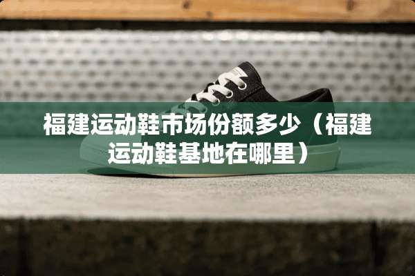 福建运动鞋市场份额多少（福建运动鞋基地在哪里）