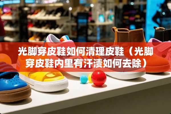 光脚穿皮鞋如何清理皮鞋（光脚穿皮鞋内里有汗渍如何去除）