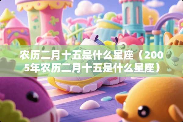 农历二月十五是什么星座（2005年农历二月十五是什么星座）