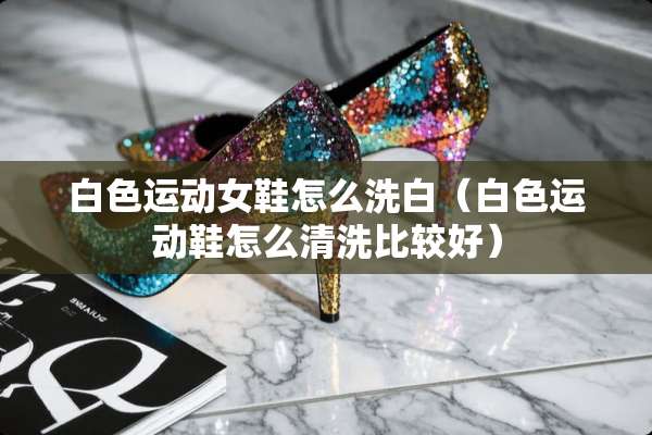白色运动女鞋怎么洗白（白色运动鞋怎么清洗比较好）