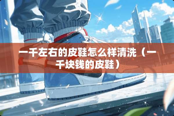 一千左右的皮鞋怎么样清洗（一千块钱的皮鞋）