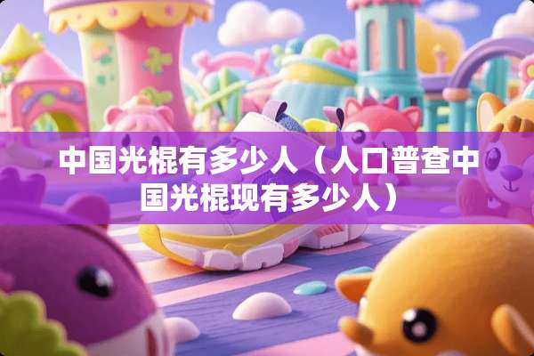 中国光棍有多少人（人口普查中国光棍现有多少人）