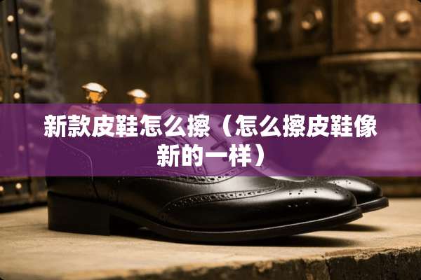 新款皮鞋怎么擦（怎么擦皮鞋像新的一样）