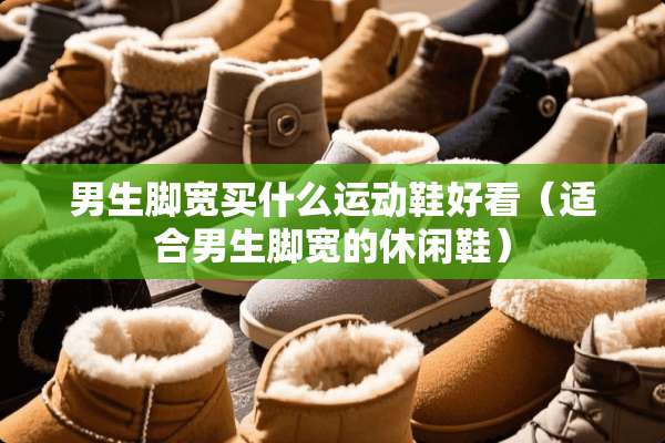 男生脚宽买什么运动鞋好看（适合男生脚宽的休闲鞋）