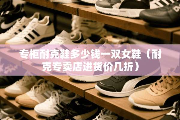 专柜耐克鞋多少钱一双女鞋（耐克专卖店进货价几折）