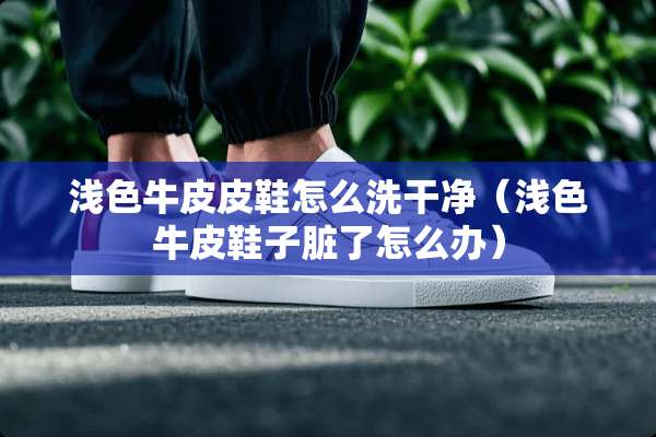 浅色牛皮皮鞋怎么洗干净（浅色牛皮鞋子脏了怎么办）