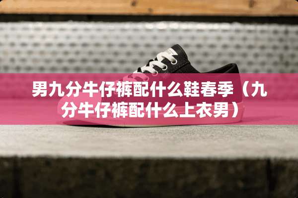 男九分牛仔裤配什么鞋春季（九分牛仔裤配什么上衣男）