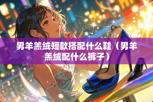 男羊羔绒短款搭配什么鞋（男羊羔绒配什么裤子）