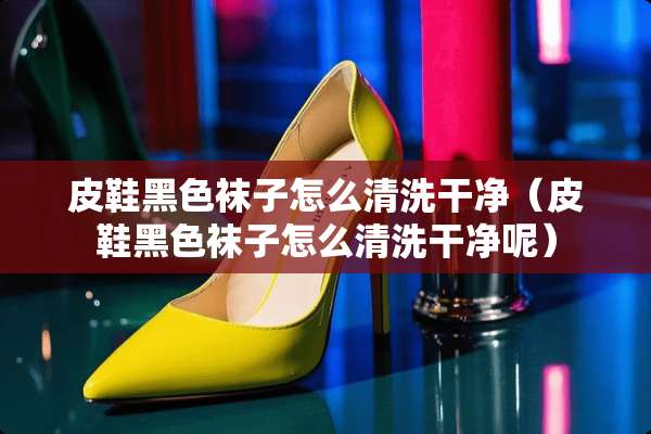 皮鞋黑色袜子怎么清洗干净（皮鞋黑色袜子怎么清洗干净呢）