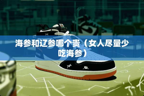 海参和辽参哪个贵（女人尽量少吃海参）