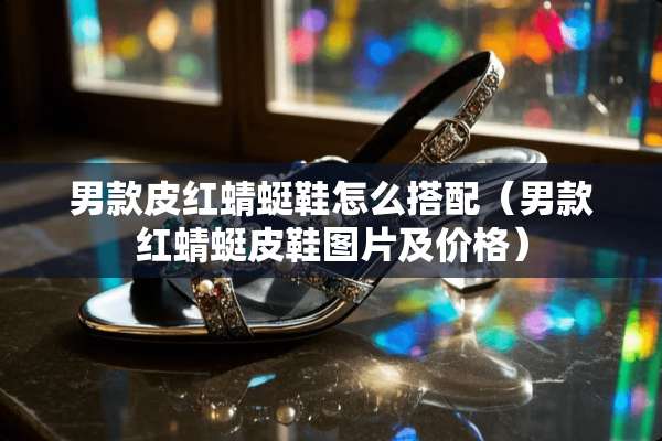 男款皮红蜻蜓鞋怎么搭配（男款红蜻蜓皮鞋图片及价格）
