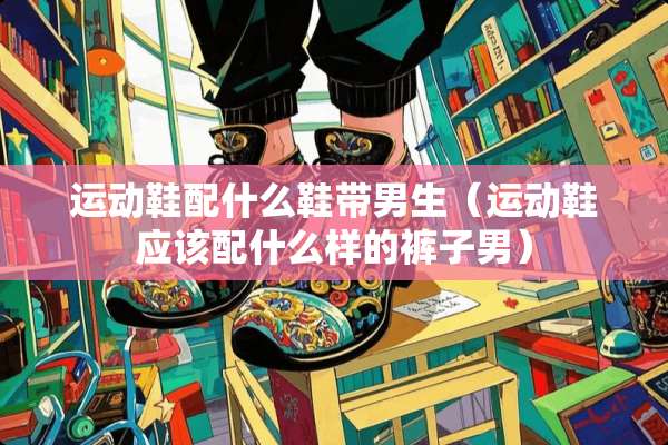 运动鞋配什么鞋带男生（运动鞋应该配什么样的裤子男）