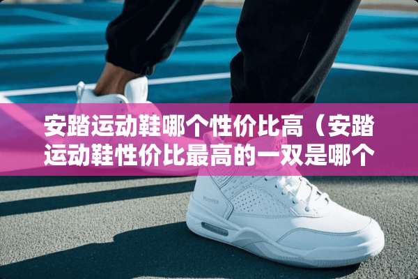 安踏运动鞋哪个性价比高（安踏运动鞋性价比最高的一双是哪个）