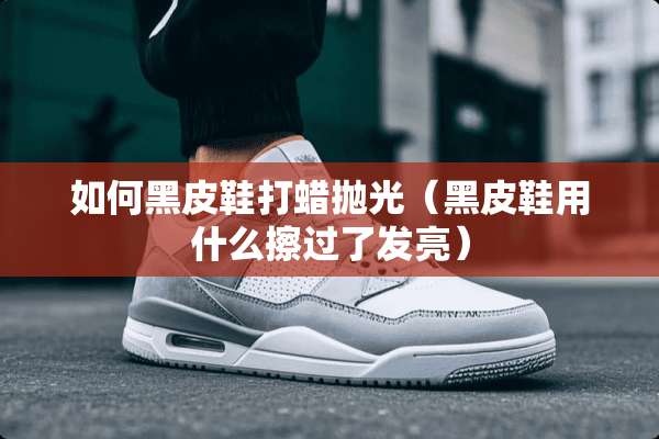 如何黑皮鞋打蜡抛光（黑皮鞋用什么擦过了发亮）