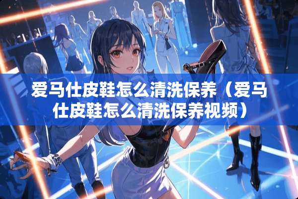爱马仕皮鞋怎么清洗保养（爱马仕皮鞋怎么清洗保养视频）