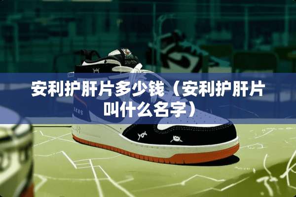 安利护肝片多少钱（安利护肝片叫什么名字）