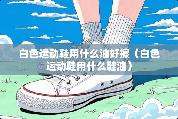白色运动鞋用什么油好擦（白色运动鞋用什么鞋油）