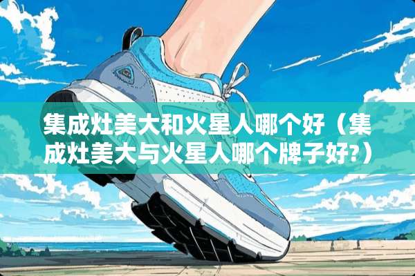 集成灶美大和火星人哪个好（集成灶美大与火星人哪个牌子好?）