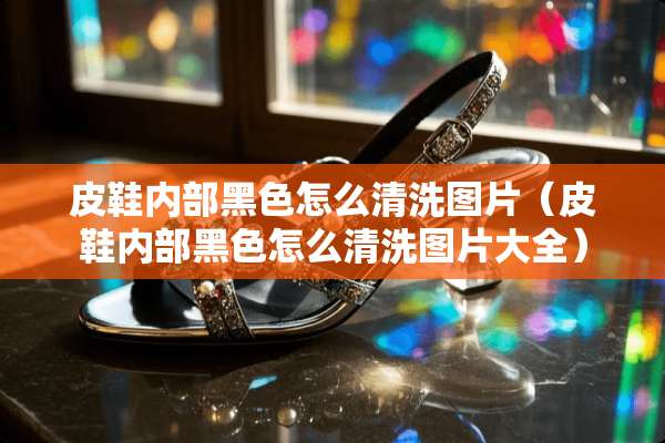 皮鞋内部黑色怎么清洗图片（皮鞋内部黑色怎么清洗图片大全）