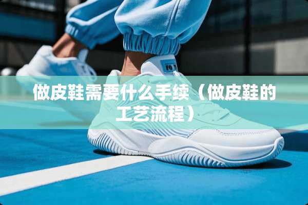 做皮鞋需要什么手续（做皮鞋的工艺流程）