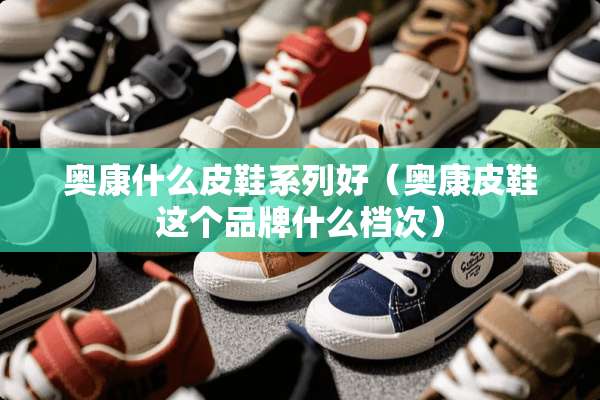 奥康什么皮鞋系列好（奥康皮鞋这个品牌什么档次）