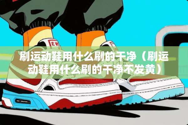 刷运动鞋用什么刷的干净（刷运动鞋用什么刷的干净不发黄）