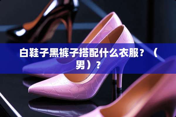 白鞋子黑裤子搭配什么衣服？（男）？