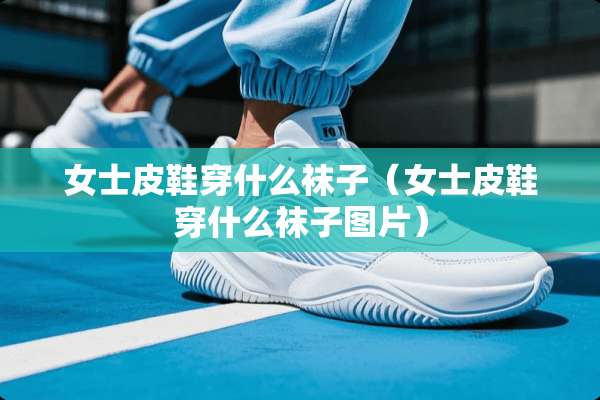 女士皮鞋穿什么袜子（女士皮鞋穿什么袜子图片）