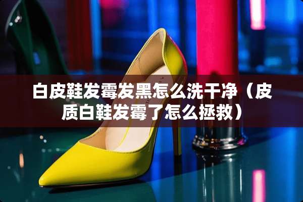 白皮鞋发霉发黑怎么洗干净（皮质白鞋发霉了怎么拯救）