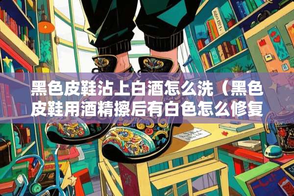 黑色皮鞋沾上白酒怎么洗（黑色皮鞋用酒精擦后有白色怎么修复?）