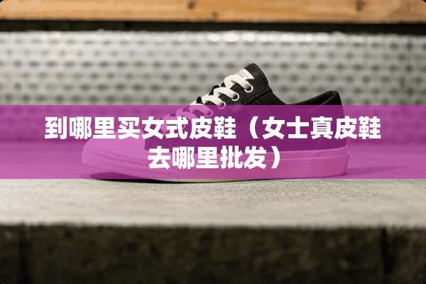 到哪里买女式皮鞋（女士真皮鞋去哪里批发）