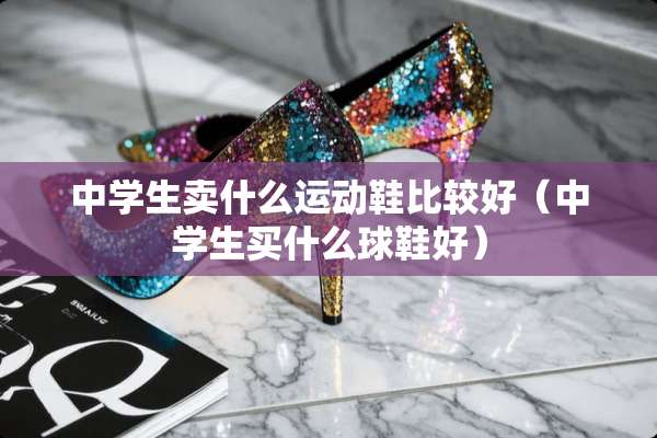中学生卖什么运动鞋比较好（中学生买什么球鞋好）