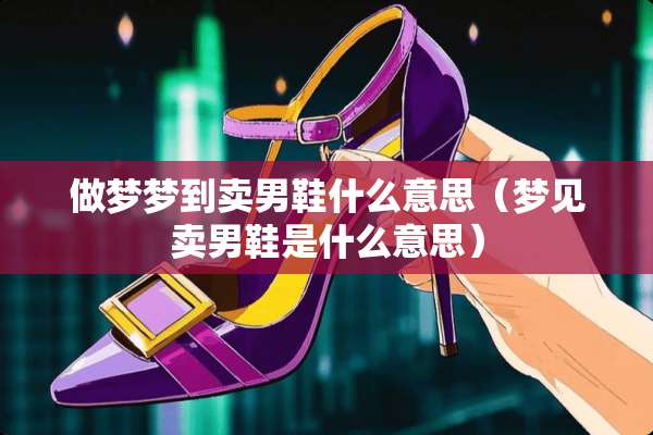 做梦梦到卖男鞋什么意思（梦见卖男鞋是什么意思）