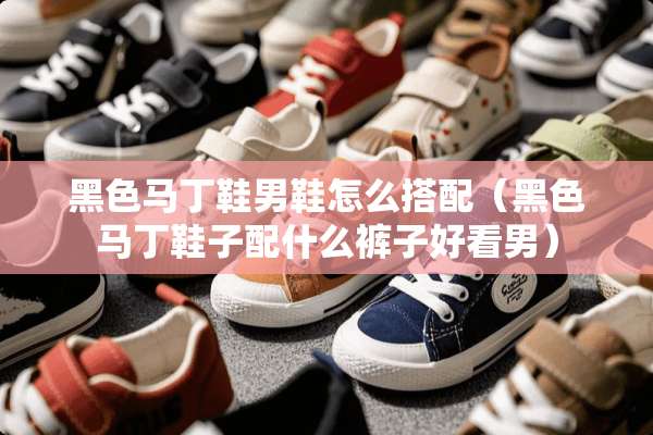 黑色马丁鞋男鞋怎么搭配（黑色马丁鞋子配什么裤子好看男）