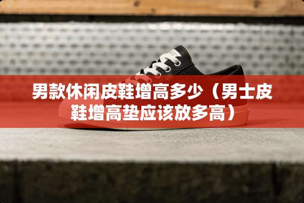 男款休闲皮鞋增高多少（男士皮鞋增高垫应该放多高）