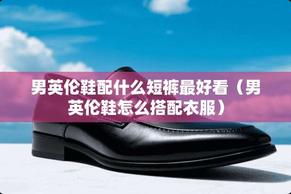 男英伦鞋配什么短裤最好看（男英伦鞋怎么搭配衣服）