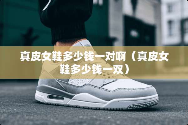 真皮女鞋多少钱一对啊（真皮女鞋多少钱一双）