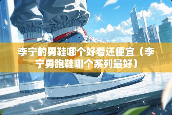 李宁的男鞋哪个好看还便宜（李宁男跑鞋哪个系列最好）
