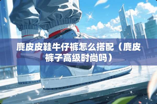 麂皮皮鞋牛仔裤怎么搭配（麂皮裤子高级时尚吗）