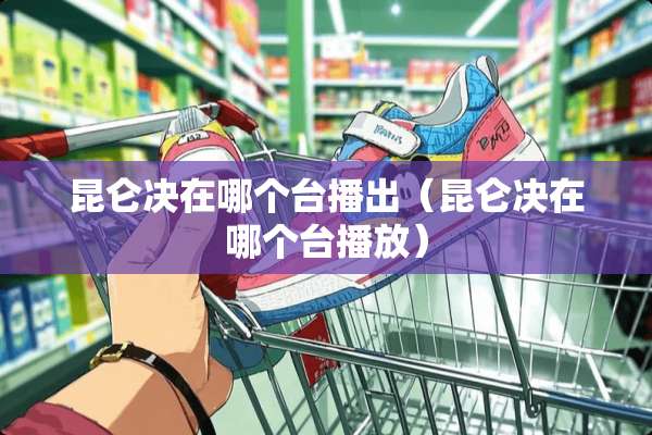 昆仑决在哪个台播出（昆仑决在哪个台播放）