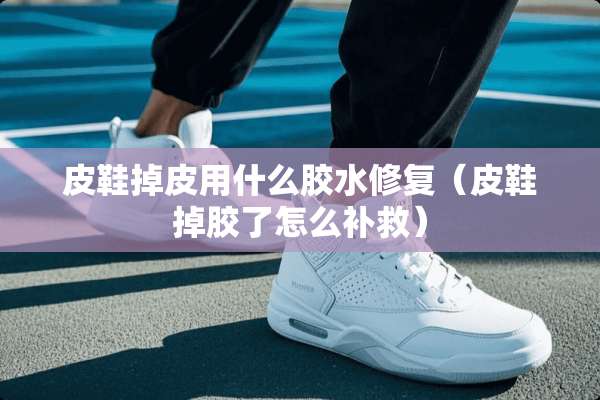 皮鞋掉皮用什么胶水修复（皮鞋掉胶了怎么补救）