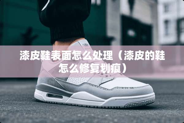 漆皮鞋表面怎么处理（漆皮的鞋怎么修复划痕）