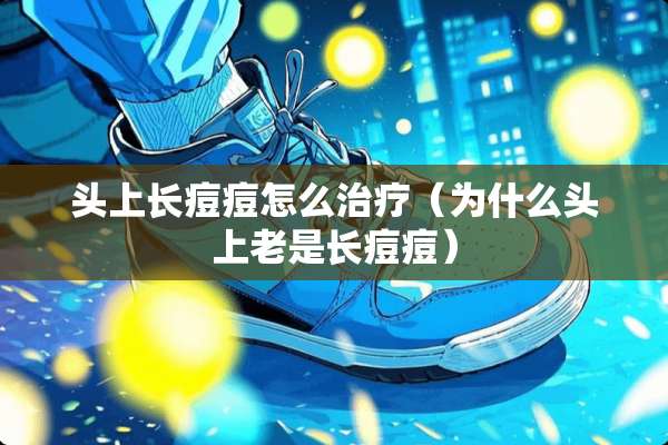 头上长痘痘怎么治疗（为什么头上老是长痘痘）