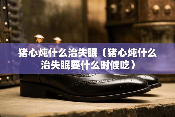 猪心炖什么治失眠（猪心炖什么治失眠要什么时候吃）