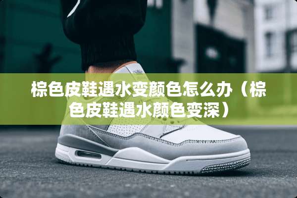 棕色皮鞋遇水变颜色怎么办（棕色皮鞋遇水颜色变深）