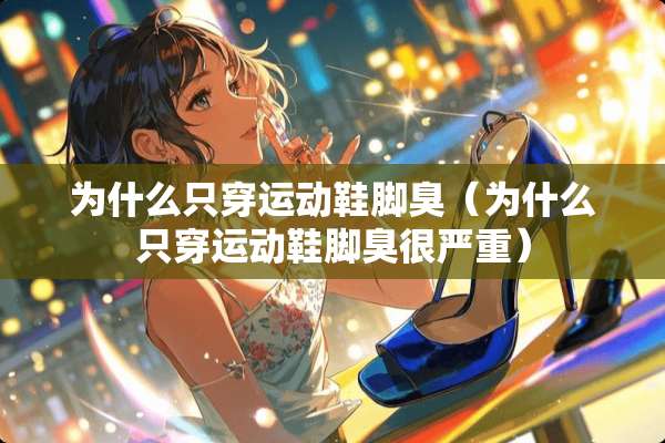 为什么只穿运动鞋脚臭（为什么只穿运动鞋脚臭很严重）