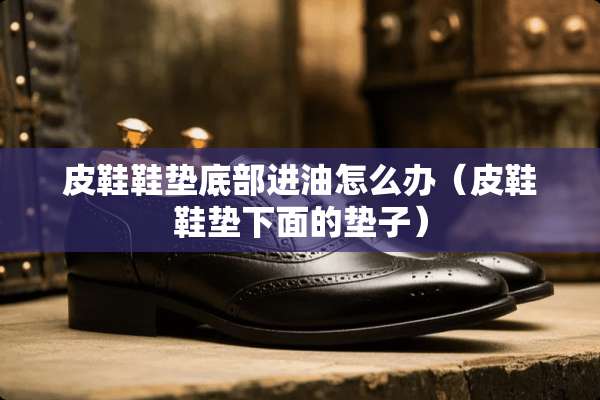 皮鞋鞋垫底部进油怎么办（皮鞋鞋垫下面的垫子）