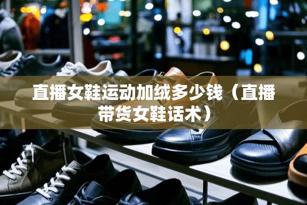 直播女鞋运动加绒多少钱（直播带货女鞋话术）