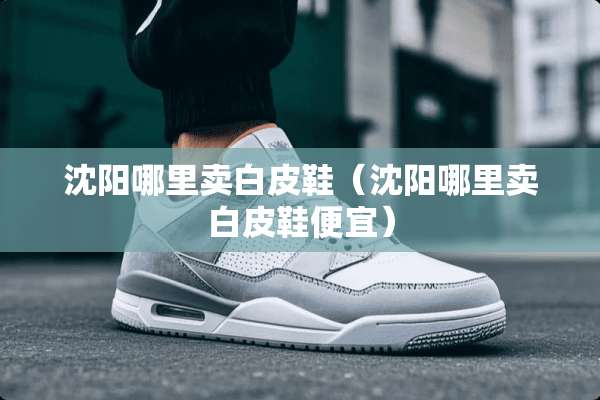 沈阳哪里卖白皮鞋（沈阳哪里卖白皮鞋便宜）